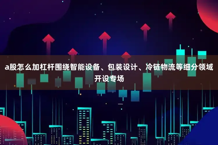 a股怎么加杠杆围绕智能设备、包装设计、冷链物流等细分领域开设专场