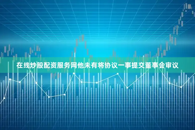 在线炒股配资服务网他未有将协议一事提交董事会审议