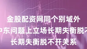 金股配资网同个别域外国家在中东问题上立场长期失衡脱不开关系