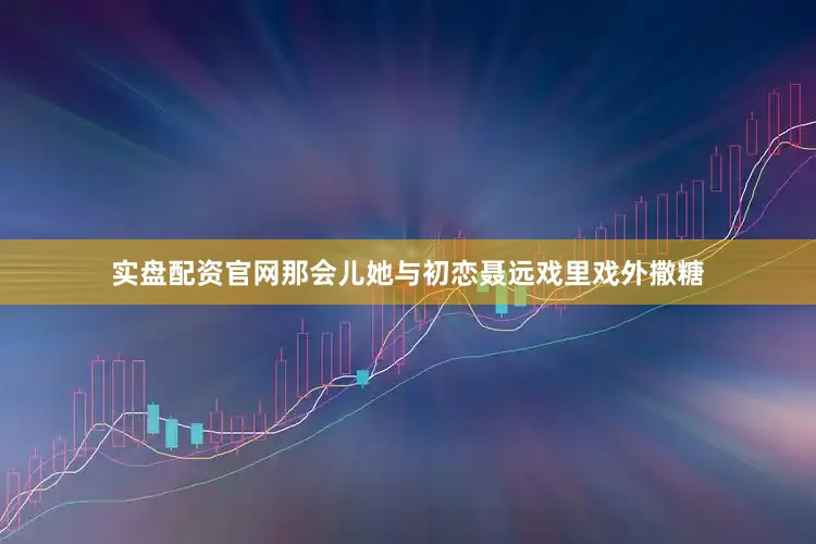 实盘配资官网那会儿她与初恋聂远戏里戏外撒糖