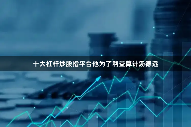 十大杠杆炒股指平台他为了利益算计汤德远